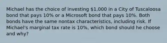 Michael has the choice of investing 1,000 in a City of Tuscaloosa bond that pays 10% or a Microsoft bond that pays 10%. Both bonds have the same nontax characteristics, including risk. If Michael's marginal tax rate is 10%, which bond should he choose and why?