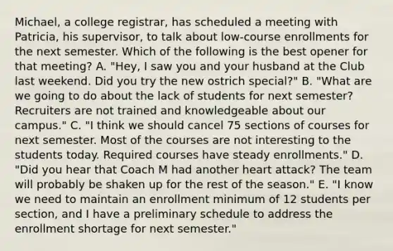 Michael, a college registrar, has scheduled a meeting with Patricia, his supervisor, to talk about low-course enrollments for the next semester. Which of the following is the best opener for that meeting? A. "Hey, I saw you and your husband at the Club last weekend. Did you try the new ostrich special?" B. "What are we going to do about the lack of students for next semester? Recruiters are not trained and knowledgeable about our campus." C. "I think we should cancel 75 sections of courses for next semester. Most of the courses are not interesting to the students today. Required courses have steady enrollments." D. "Did you hear that Coach M had another heart attack? The team will probably be shaken up for the rest of the season." E. "I know we need to maintain an enrollment minimum of 12 students per section, and I have a preliminary schedule to address the enrollment shortage for next semester."