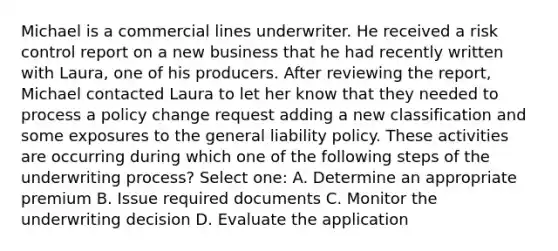 Michael is a commercial lines underwriter. He received a risk control report on a new business that he had recently written with Laura, one of his producers. After reviewing the report, Michael contacted Laura to let her know that they needed to process a policy change request adding a new classification and some exposures to the general liability policy. These activities are occurring during which one of the following steps of the underwriting process? Select one: A. Determine an appropriate premium B. Issue required documents C. Monitor the underwriting decision D. Evaluate the application