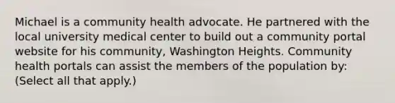 Michael is a community health advocate. He partnered with the local university medical center to build out a community portal website for his community, Washington Heights. Community health portals can assist the members of the population by: (Select all that apply.)