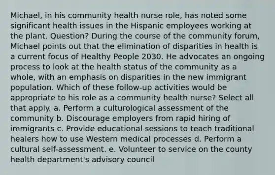 Michael, in his community health nurse role, has noted some significant health issues in the Hispanic employees working at the plant. Question? During the course of the community forum, Michael points out that the elimination of disparities in health is a current focus of Healthy People 2030. He advocates an ongoing process to look at the health status of the community as a whole, with an emphasis on disparities in the new immigrant population. Which of these follow-up activities would be appropriate to his role as a community health nurse? Select all that apply. a. Perform a culturological assessment of the community b. Discourage employers from rapid hiring of immigrants c. Provide educational sessions to teach traditional healers how to use Western medical processes d. Perform a cultural self-assessment. e. Volunteer to service on the county health department's advisory council