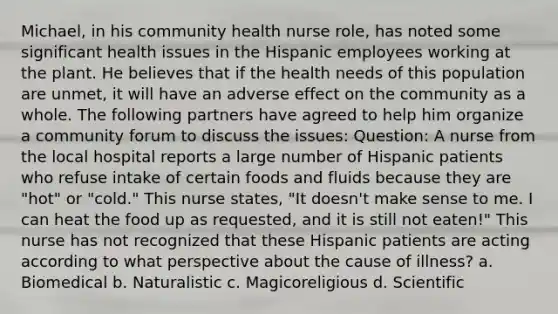 Michael, in his community health nurse role, has noted some significant health issues in the Hispanic employees working at the plant. He believes that if the health needs of this population are unmet, it will have an adverse effect on the community as a whole. The following partners have agreed to help him organize a community forum to discuss the issues: Question: A nurse from the local hospital reports a large number of Hispanic patients who refuse intake of certain foods and fluids because they are "hot" or "cold." This nurse states, "It doesn't make sense to me. I can heat the food up as requested, and it is still not eaten!" This nurse has not recognized that these Hispanic patients are acting according to what perspective about the cause of illness? a. Biomedical b. Naturalistic c. Magicoreligious d. Scientific