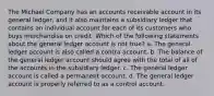 The Michael Company has an accounts receivable account in its general ledger, and it also maintains a subsidiary ledger that contains an individual account for each of its customers who buys merchandise on credit. Which of the following statements about the general ledger account is not true? a. The general ledger account is also called a contra account. b. The balance of the general ledger account should agree with the total of all of the accounts in the subsidiary ledger. c. The general ledger account is called a permanent account. d. The general ledger account is properly referred to as a control account.