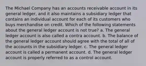 The Michael Company has an accounts receivable account in its general ledger, and it also maintains a subsidiary ledger that contains an individual account for each of its customers who buys merchandise on credit. Which of the following statements about the general ledger account is not true? a. The general ledger account is also called a contra account. b. The balance of the general ledger account should agree with the total of all of the accounts in the subsidiary ledger. c. The general ledger account is called a permanent account. d. The general ledger account is properly referred to as a control account.