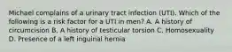 Michael complains of a urinary tract infection (UTI). Which of the following is a risk factor for a UTI in men? A. A history of circumcision B. A history of testicular torsion C. Homosexuality D. Presence of a left inguinal hernia