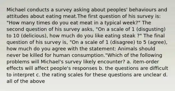 Michael conducts a survey asking about peoples' behaviours and attitudes about eating meat.The first question of his survey is: "How many times do you eat meat in a typical week?" The second question of his survey asks, "On a scale of 1 (disgusting) to 10 (delicious), how much do you like eating steak ?" The final question of his survey is, "On a scale of 1 (disagree) to 5 (agree), how much do you agree with the statement: Animals should never be killed for human consumption."Which of the following problems will Michael's survey likely encounter? a. item-order effects will affect people's responses b. the questions are difficult to interpret c. the rating scales for these questions are unclear d. all of the above