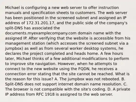 Michael is configuring a new web server to offer instruction manuals and specification sheets to customers. The web server has been positioned in the screened subnet and assigned an IP address of 172.31.201.17, and the public side of the company's split-DNS has associated the documents.myexamplecompany.com domain name with the assigned IP. After verifying that the website is accessible from his management station (which accesses the screened subnet via a jumpbox) as well as from several worker desktop systems, he declares the project completed and heads home. A few hours later, Michael thinks of a few additional modifications to perform to improve site navigation. However, when he attempts to connect to the new website using the FQDN, he receives a connection error stating that the site cannot be reached. What is the reason for this issue? A. The jumpbox was not rebooted. B. Split-DNS does not support internet domain name resolution. C. The browser is not compatible with the site's coding. D. A private IP address from RFC 1918 is assigned to the web server.