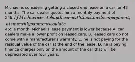 Michael is considering getting a closed-end lease on a car for 48 months. The car dealer quotes him a monthly payment of 349. If Michael were to buy the car with the same down payment, his monthly payment would be465 a month. Michael's lease payment is lower because A. car dealers make a lower profit on leased cars. B. leased cars do not come with a manufacturer's warranty. C. he is not paying for the residual value of the car at the end of the lease. D. he is paying finance charges only on the amount of the car that will be depreciated over four years.