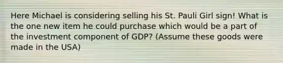 Here Michael is considering selling his St. Pauli Girl sign! What is the one new item he could purchase which would be a part of the investment component of GDP? (Assume these goods were made in the USA)