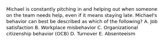 Michael is constantly pitching in and helping out when someone on the team needs​ help, even if it means staying late.​ Michael's behavior can best be described as which of the​ following? A. Job satisfaction B. Workplace misbehavior C. Organizational citizenship behavior​ (OCB) D. Turnover E. Absenteeism