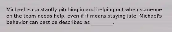 Michael is constantly pitching in and helping out when someone on the team needs help, even if it means staying late. Michael's behavior can best be described as _________.