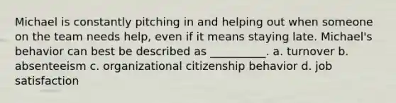 Michael is constantly pitching in and helping out when someone on the team needs help, even if it means staying late. Michael's behavior can best be described as __________. a. turnover b. absenteeism c. organizational citizenship behavior d. job satisfaction