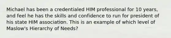 Michael has been a credentialed HIM professional for 10 years, and feel he has the skills and confidence to run for president of his state HIM association. This is an example of which level of Maslow's Hierarchy of Needs?