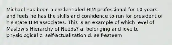 Michael has been a credentialed HIM professional for 10 years, and feels he has the skills and confidence to run for president of his state HIM associates. This is an example of which level of Maslow's Hierarchy of Needs? a. belonging and love b. physiological c. self-actualization d. self-esteem