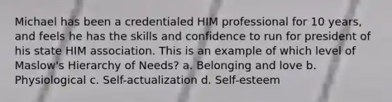 Michael has been a credentialed HIM professional for 10 years, and feels he has the skills and confidence to run for president of his state HIM association. This is an example of which level of Maslow's Hierarchy of Needs? a. Belonging and love b. Physiological c. Self-actualization d. Self-esteem