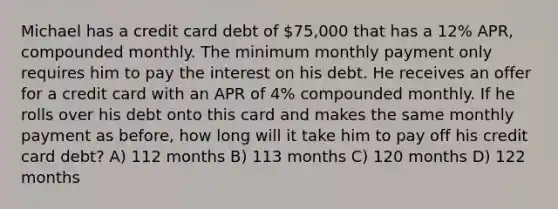 Michael has a credit card debt of 75,000 that has a 12% APR, compounded monthly. The minimum monthly payment only requires him to pay the interest on his debt. He receives an offer for a credit card with an APR of 4% compounded monthly. If he rolls over his debt onto this card and makes the same monthly payment as before, how long will it take him to pay off his credit card debt? A) 112 months B) 113 months C) 120 months D) 122 months