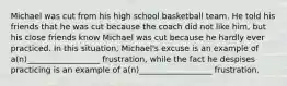 Michael was cut from his high school basketball team. He told his friends that he was cut because the coach did not like him, but his close friends know Michael was cut because he hardly ever practiced. In this situation, Michael's excuse is an example of a(n)__________________ frustration, while the fact he despises practicing is an example of a(n)__________________ frustration.