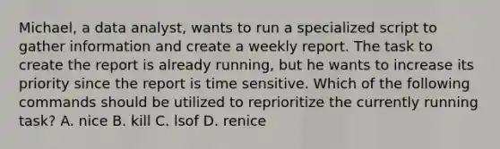 Michael, a data analyst, wants to run a specialized script to gather information and create a weekly report. The task to create the report is already running, but he wants to increase its priority since the report is time sensitive. Which of the following commands should be utilized to reprioritize the currently running task? A. nice B. kill C. lsof D. renice