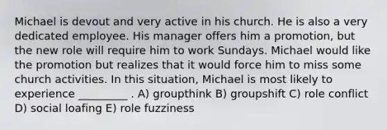 Michael is devout and very active in his church. He is also a very dedicated employee. His manager offers him a promotion, but the new role will require him to work Sundays. Michael would like the promotion but realizes that it would force him to miss some church activities. In this situation, Michael is most likely to experience _________ . A) groupthink B) groupshift C) role conflict D) social loafing E) role fuzziness