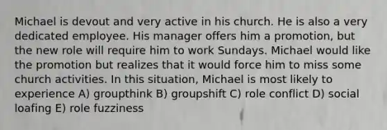 Michael is devout and very active in his church. He is also a very dedicated employee. His manager offers him a promotion, but the new role will require him to work Sundays. Michael would like the promotion but realizes that it would force him to miss some church activities. In this situation, Michael is most likely to experience A) groupthink B) groupshift C) role conflict D) social loafing E) role fuzziness