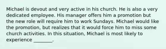 Michael is devout and very active in his church. He is also a very dedicated employee. His manager offers him a promotion but the new role will require him to work Sundays. Michael would like the promotion, but realizes that it would force him to miss some church activities. In this situation, Michael is most likely to experience ________.