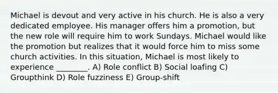 Michael is devout and very active in his church. He is also a very dedicated employee. His manager offers him a promotion, but the new role will require him to work Sundays. Michael would like the promotion but realizes that it would force him to miss some church activities. In this situation, Michael is most likely to experience ________. A) Role conflict B) Social loafing C) Groupthink D) Role fuzziness E) Group-shift