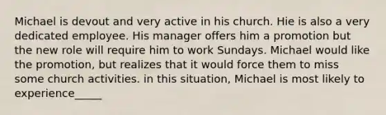 Michael is devout and very active in his church. Hie is also a very dedicated employee. His manager offers him a promotion but the new role will require him to work Sundays. Michael would like the promotion, but realizes that it would force them to miss some church activities. in this situation, Michael is most likely to experience_____