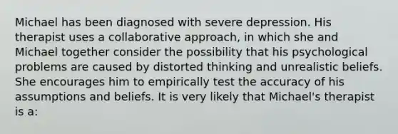 Michael has been diagnosed with severe depression. His therapist uses a collaborative approach, in which she and Michael together consider the possibility that his psychological problems are caused by distorted thinking and unrealistic beliefs. She encourages him to empirically test the accuracy of his assumptions and beliefs. It is very likely that Michael's therapist is a: