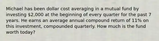 Michael has been dollar cost averaging in a mutual fund by investing 2,000 at the beginning of every quarter for the past 7 years. He earns an average annual compound return of 11% on this investment, compounded quarterly. How much is the fund worth today?