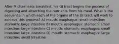 After Michael eats breakfast, his GI tract begins the process of digesting and absorbing the nutrients from his meal. What is the sequence in which each of the organs of the GI tract will work to achieve this process? A) mouth: esophagus: small intestine: stomach: large intestine B) mouth: esophagus: stomach: small intestine: large intestine C) mouth: stomach: esophagus: small intestine: large intestine D) mouth: stomach: esophagus: large intestine: small intestine