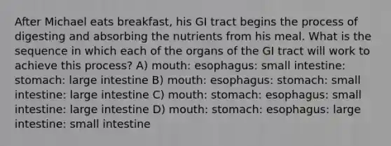 After Michael eats breakfast, his GI tract begins the process of digesting and absorbing the nutrients from his meal. What is the sequence in which each of the organs of the GI tract will work to achieve this process? A) mouth: esophagus: small intestine: stomach: large intestine B) mouth: esophagus: stomach: small intestine: large intestine C) mouth: stomach: esophagus: small intestine: large intestine D) mouth: stomach: esophagus: large intestine: small intestine