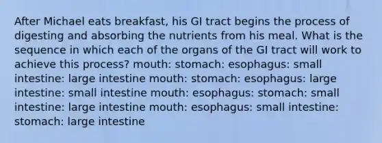 After Michael eats breakfast, his GI tract begins the process of digesting and absorbing the nutrients from his meal. What is the sequence in which each of the organs of the GI tract will work to achieve this process? mouth: stomach: esophagus: small intestine: large intestine mouth: stomach: esophagus: large intestine: small intestine mouth: esophagus: stomach: small intestine: large intestine mouth: esophagus: small intestine: stomach: large intestine