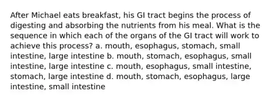 After Michael eats breakfast, his GI tract begins the process of digesting and absorbing the nutrients from his meal. What is the sequence in which each of the organs of the GI tract will work to achieve this process? a. mouth, esophagus, stomach, small intestine, large intestine b. mouth, stomach, esophagus, small intestine, large intestine c. mouth, esophagus, small intestine, stomach, large intestine d. mouth, stomach, esophagus, large intestine, small intestine