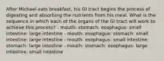 After Michael eats breakfast, his GI tract begins the process of digesting and absorbing the nutrients from his meal. What is the sequence in which each of the organs of the GI tract will work to achieve this process? - mouth: stomach: esophagus: small intestine: large intestine - mouth: esophagus: stomach: small intestine: large intestine - mouth: esophagus: small intestine: stomach: large intestine - mouth: stomach: esophagus: large intestine: small intestine