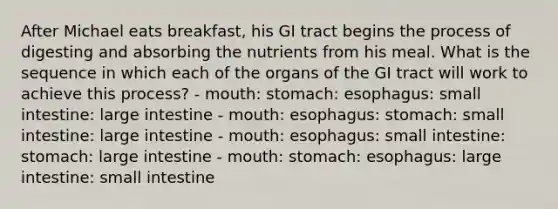 After Michael eats breakfast, his GI tract begins the process of digesting and absorbing the nutrients from his meal. What is the sequence in which each of the organs of the GI tract will work to achieve this process? - mouth: stomach: esophagus: small intestine: large intestine - mouth: esophagus: stomach: small intestine: large intestine - mouth: esophagus: small intestine: stomach: large intestine - mouth: stomach: esophagus: large intestine: small intestine