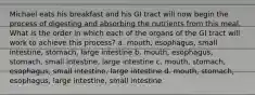 Michael eats his breakfast and his GI tract will now begin the process of digesting and absorbing the nutrients from this meal. What is the order in which each of the organs of the GI tract will work to achieve this process? a. mouth, esophagus, small intestine, stomach, large intestine b. mouth, esophagus, stomach, small intestine, large intestine c. mouth, stomach, esophagus, small intestine, large intestine d. mouth, stomach, esophagus, large intestine, small intestine