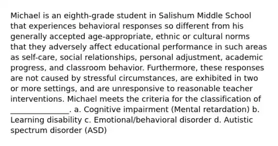 Michael is an eighth-grade student in Salishum Middle School that experiences behavioral responses so different from his generally accepted age-appropriate, ethnic or cultural norms that they adversely affect educational performance in such areas as self-care, social relationships, personal adjustment, academic progress, and classroom behavior. Furthermore, these responses are not caused by stressful circumstances, are exhibited in two or more settings, and are unresponsive to reasonable teacher interventions. Michael meets the criteria for the classification of _______________. a. Cognitive impairment (Mental retardation) b. Learning disability c. Emotional/behavioral disorder d. Autistic spectrum disorder (ASD)