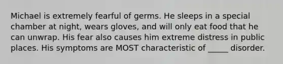 Michael is extremely fearful of germs. He sleeps in a special chamber at night, wears gloves, and will only eat food that he can unwrap. His fear also causes him extreme distress in public places. His symptoms are MOST characteristic of _____ disorder.