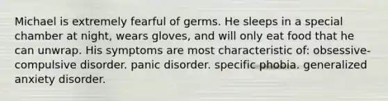 Michael is extremely fearful of germs. He sleeps in a special chamber at night, wears gloves, and will only eat food that he can unwrap. His symptoms are most characteristic of: obsessive-compulsive disorder. panic disorder. specific phobia. generalized anxiety disorder.