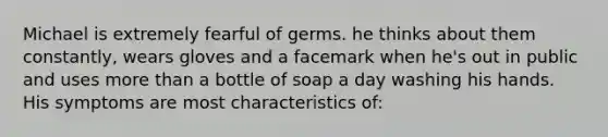 Michael is extremely fearful of germs. he thinks about them constantly, wears gloves and a facemark when he's out in public and uses more than a bottle of soap a day washing his hands. His symptoms are most characteristics of: