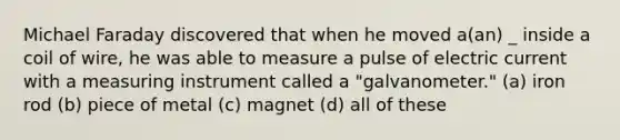 Michael Faraday discovered that when he moved a(an) _ inside a coil of wire, he was able to measure a pulse of electric current with a measuring instrument called a "galvanometer." (a) iron rod (b) piece of metal (c) magnet (d) all of these