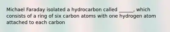 Michael Faraday isolated a hydrocarbon called ______, which consists of a ring of six carbon atoms with one hydrogen atom attached to each carbon