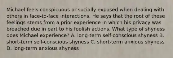 Michael feels conspicuous or socially exposed when dealing with others in face-to-face interactions. He says that the root of these feelings stems from a prior experience in which his privacy was breached due in part to his foolish actions. What type of shyness does Michael experience? A. long-term self-conscious shyness B. short-term self-conscious shyness C. short-term anxious shyness D. long-term anxious shyness