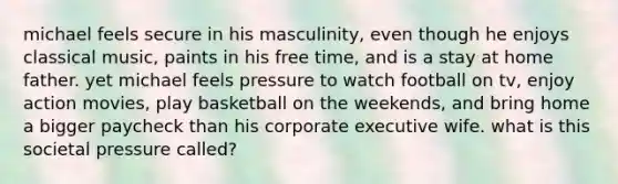 michael feels secure in his masculinity, even though he enjoys classical music, paints in his free time, and is a stay at home father. yet michael feels pressure to watch football on tv, enjoy action movies, play basketball on the weekends, and bring home a bigger paycheck than his corporate executive wife. what is this societal pressure called?