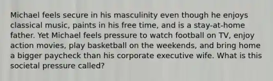 Michael feels secure in his masculinity even though he enjoys classical music, paints in his free time, and is a stay-at-home father. Yet Michael feels pressure to watch football on TV, enjoy action movies, play basketball on the weekends, and bring home a bigger paycheck than his corporate executive wife. What is this societal pressure called?