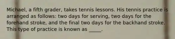 Michael, a fifth grader, takes tennis lessons. His tennis practice is arranged as follows: two days for serving, two days for the forehand stroke, and the final two days for the backhand stroke. This type of practice is known as _____.