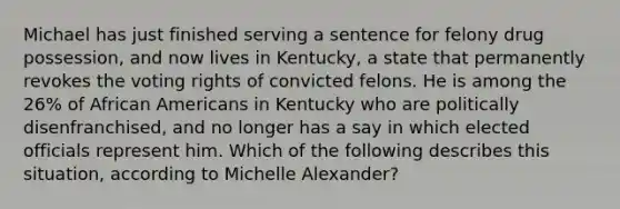 Michael has just finished serving a sentence for felony drug possession, and now lives in Kentucky, a state that permanently revokes the voting rights of convicted felons. He is among the 26% of African Americans in Kentucky who are politically disenfranchised, and no longer has a say in which elected officials represent him. Which of the following describes this situation, according to Michelle Alexander?