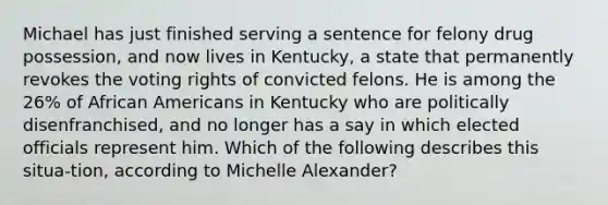 Michael has just finished serving a sentence for felony drug possession, and now lives in Kentucky, a state that permanently revokes the voting rights of convicted felons. He is among the 26% of African Americans in Kentucky who are politically disenfranchised, and no longer has a say in which elected officials represent him. Which of the following describes this situa-tion, according to Michelle Alexander?