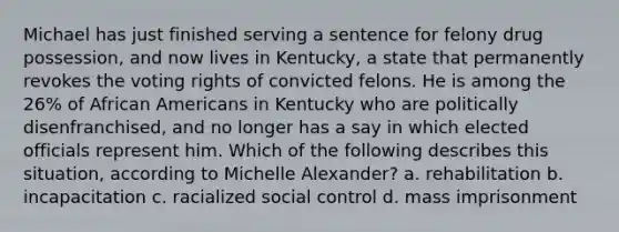 Michael has just finished serving a sentence for felony drug possession, and now lives in Kentucky, a state that permanently revokes the voting rights of convicted felons. He is among the 26% of <a href='https://www.questionai.com/knowledge/kktT1tbvGH-african-americans' class='anchor-knowledge'>african americans</a> in Kentucky who are politically disenfranchised, and no longer has a say in which elected officials represent him. Which of the following describes this situation, according to Michelle Alexander? a. rehabilitation b. incapacitation c. racialized social control d. mass imprisonment