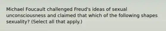 Michael Foucault challenged Freud's ideas of sexual unconsciousness and claimed that which of the following shapes sexuality? (Select all that apply.)